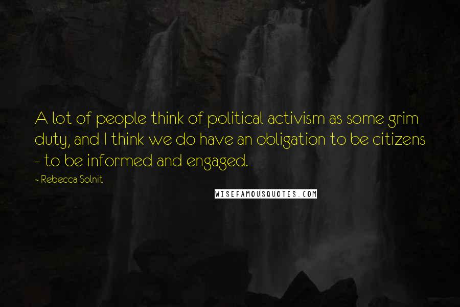 Rebecca Solnit Quotes: A lot of people think of political activism as some grim duty, and I think we do have an obligation to be citizens - to be informed and engaged.