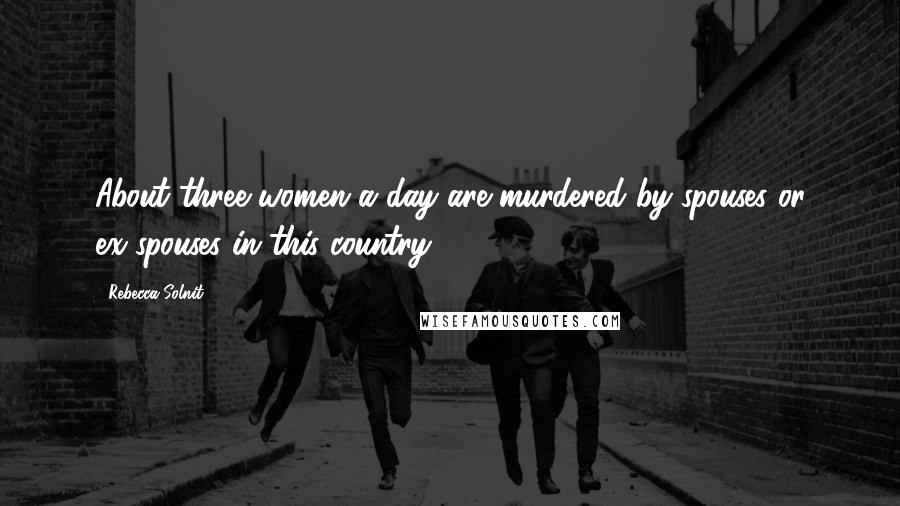 Rebecca Solnit Quotes: About three women a day are murdered by spouses or ex-spouses in this country.