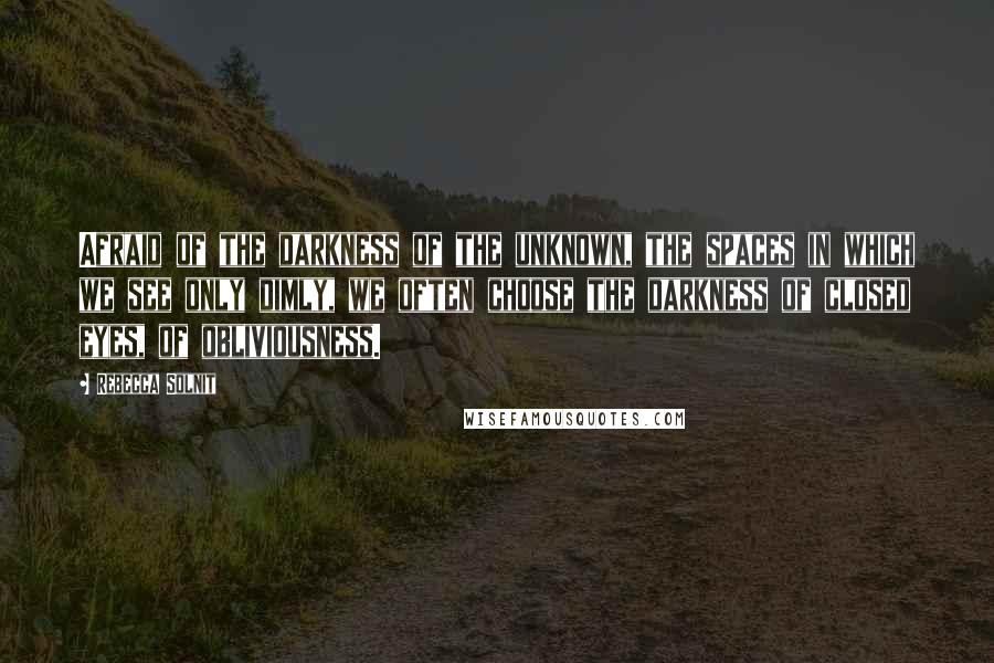 Rebecca Solnit Quotes: Afraid of the darkness of the unknown, the spaces in which we see only dimly, we often choose the darkness of closed eyes, of obliviousness.