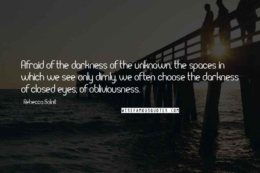 Rebecca Solnit Quotes: Afraid of the darkness of the unknown, the spaces in which we see only dimly, we often choose the darkness of closed eyes, of obliviousness.