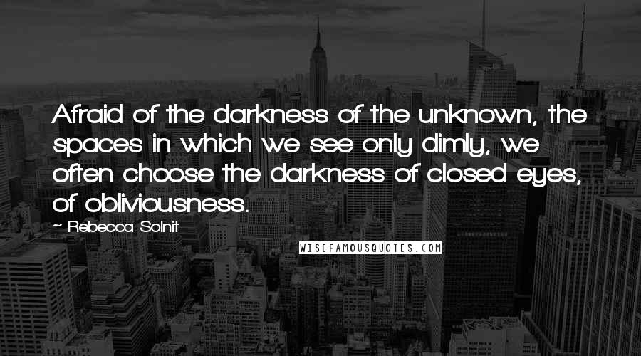 Rebecca Solnit Quotes: Afraid of the darkness of the unknown, the spaces in which we see only dimly, we often choose the darkness of closed eyes, of obliviousness.