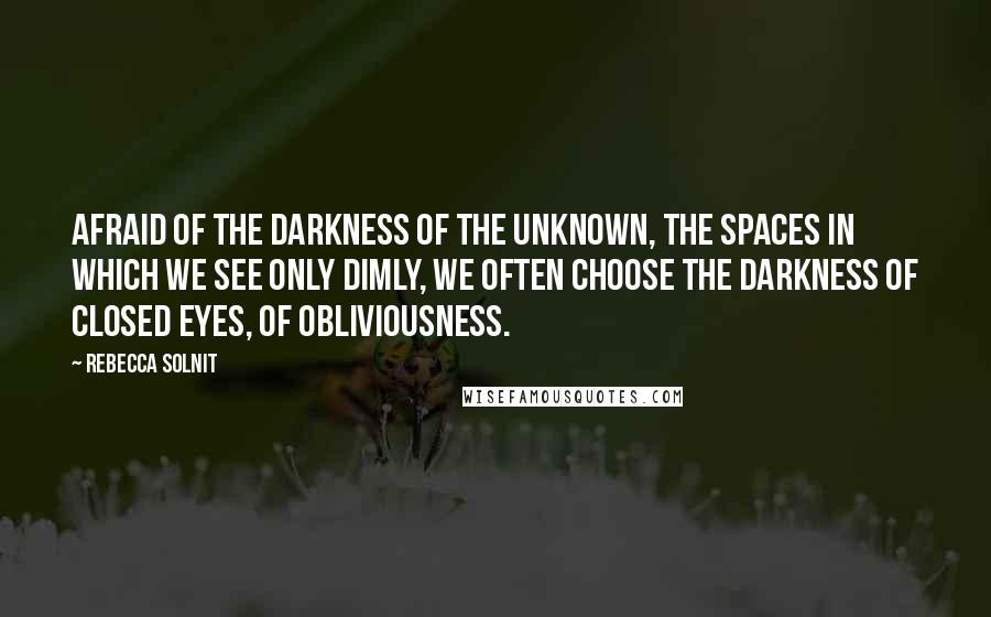 Rebecca Solnit Quotes: Afraid of the darkness of the unknown, the spaces in which we see only dimly, we often choose the darkness of closed eyes, of obliviousness.