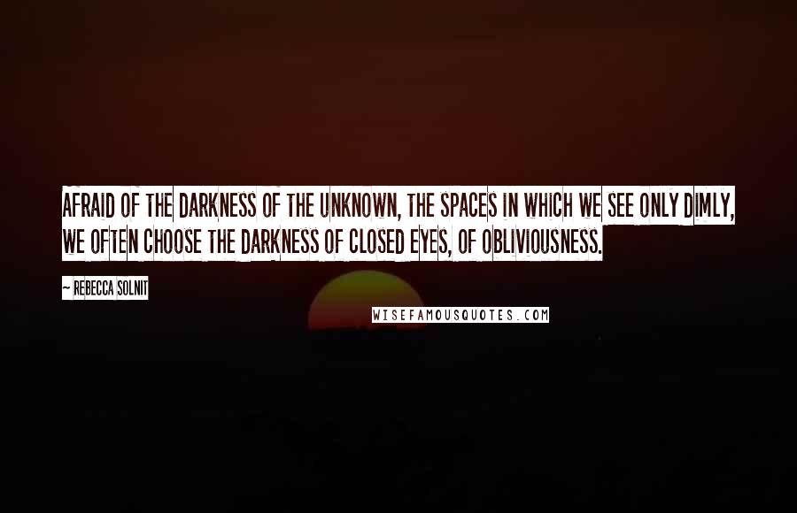 Rebecca Solnit Quotes: Afraid of the darkness of the unknown, the spaces in which we see only dimly, we often choose the darkness of closed eyes, of obliviousness.