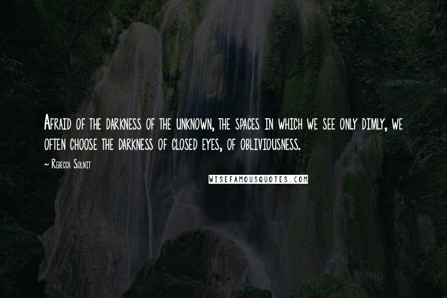 Rebecca Solnit Quotes: Afraid of the darkness of the unknown, the spaces in which we see only dimly, we often choose the darkness of closed eyes, of obliviousness.