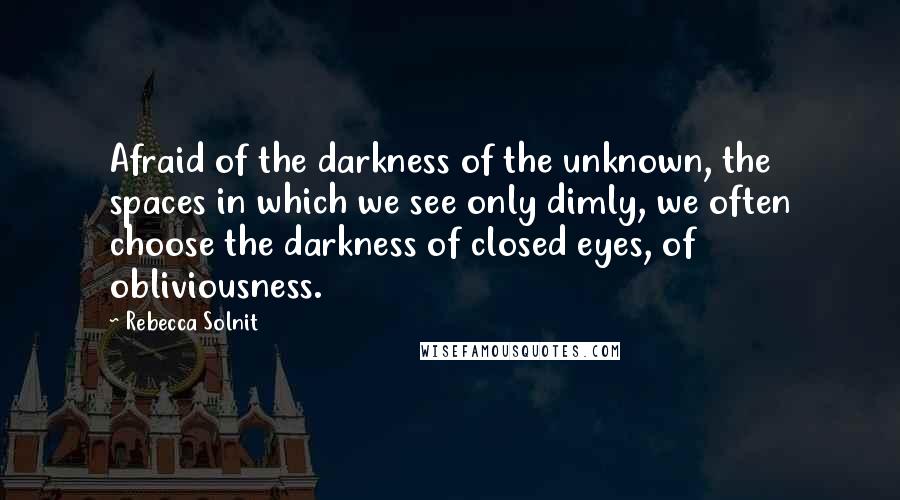 Rebecca Solnit Quotes: Afraid of the darkness of the unknown, the spaces in which we see only dimly, we often choose the darkness of closed eyes, of obliviousness.