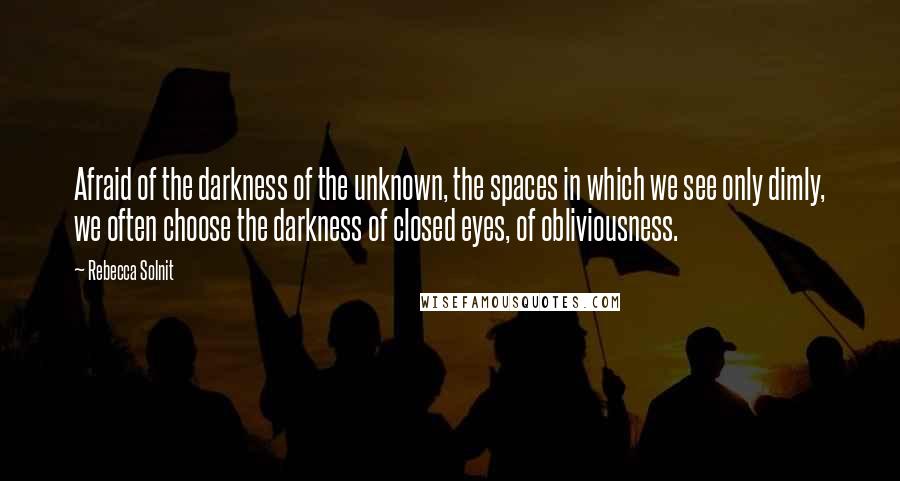 Rebecca Solnit Quotes: Afraid of the darkness of the unknown, the spaces in which we see only dimly, we often choose the darkness of closed eyes, of obliviousness.