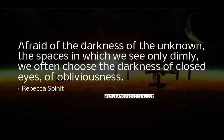 Rebecca Solnit Quotes: Afraid of the darkness of the unknown, the spaces in which we see only dimly, we often choose the darkness of closed eyes, of obliviousness.