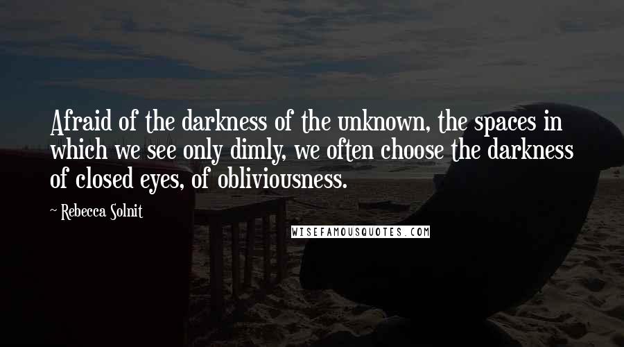 Rebecca Solnit Quotes: Afraid of the darkness of the unknown, the spaces in which we see only dimly, we often choose the darkness of closed eyes, of obliviousness.