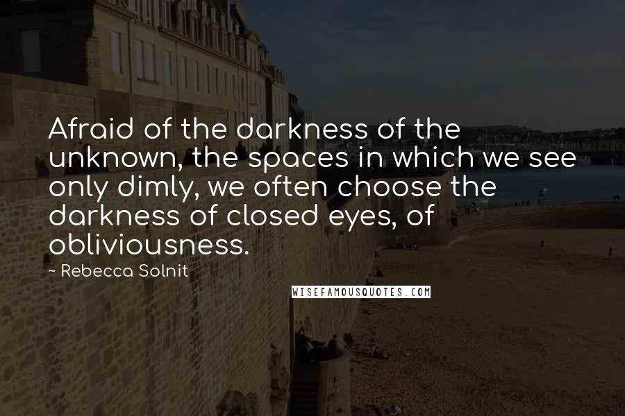 Rebecca Solnit Quotes: Afraid of the darkness of the unknown, the spaces in which we see only dimly, we often choose the darkness of closed eyes, of obliviousness.