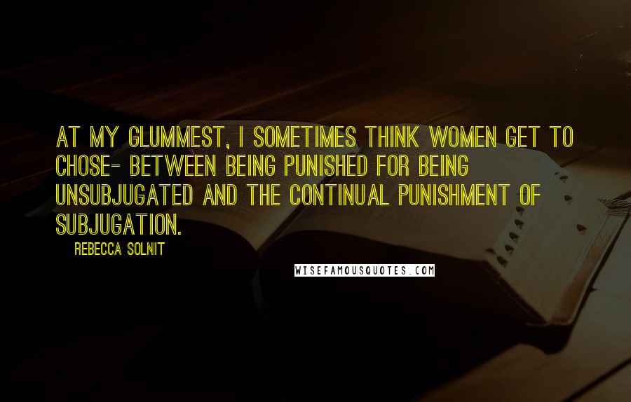 Rebecca Solnit Quotes: At my glummest, I sometimes think women get to chose- between being punished for being unsubjugated and the continual punishment of subjugation.