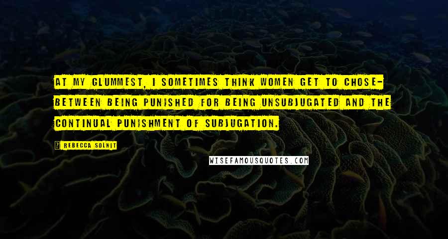 Rebecca Solnit Quotes: At my glummest, I sometimes think women get to chose- between being punished for being unsubjugated and the continual punishment of subjugation.