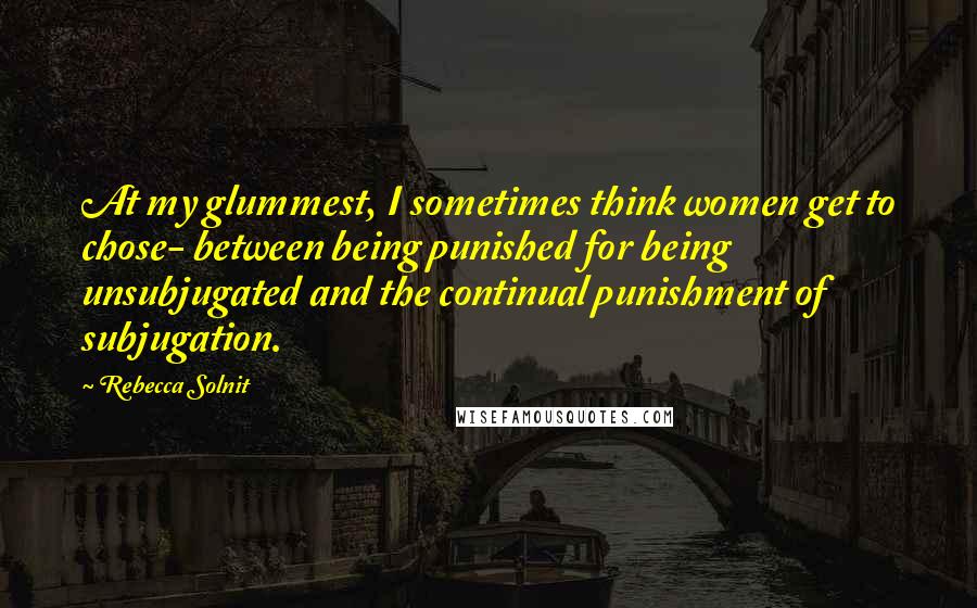 Rebecca Solnit Quotes: At my glummest, I sometimes think women get to chose- between being punished for being unsubjugated and the continual punishment of subjugation.