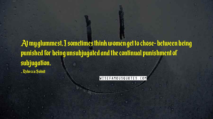 Rebecca Solnit Quotes: At my glummest, I sometimes think women get to chose- between being punished for being unsubjugated and the continual punishment of subjugation.