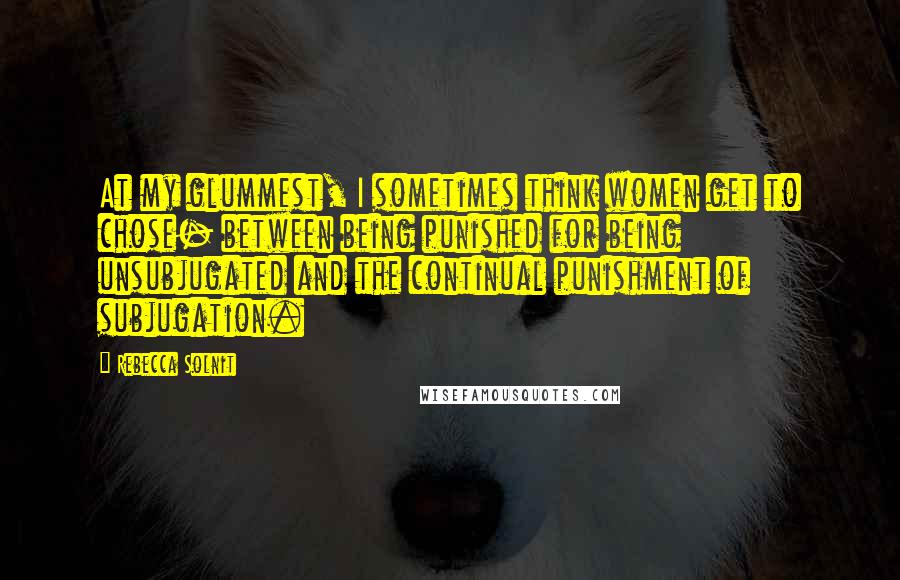 Rebecca Solnit Quotes: At my glummest, I sometimes think women get to chose- between being punished for being unsubjugated and the continual punishment of subjugation.