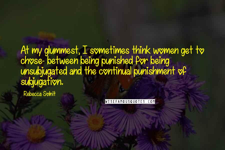 Rebecca Solnit Quotes: At my glummest, I sometimes think women get to chose- between being punished for being unsubjugated and the continual punishment of subjugation.