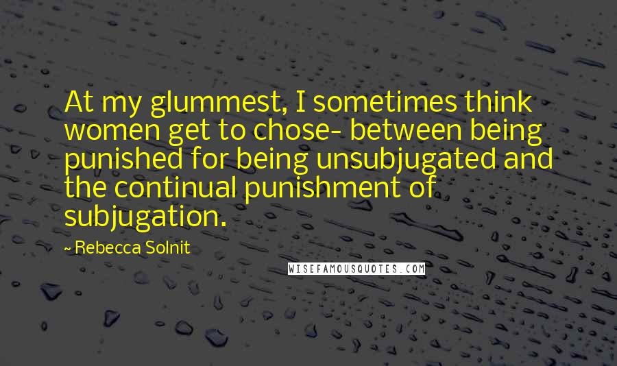 Rebecca Solnit Quotes: At my glummest, I sometimes think women get to chose- between being punished for being unsubjugated and the continual punishment of subjugation.