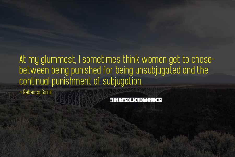 Rebecca Solnit Quotes: At my glummest, I sometimes think women get to chose- between being punished for being unsubjugated and the continual punishment of subjugation.