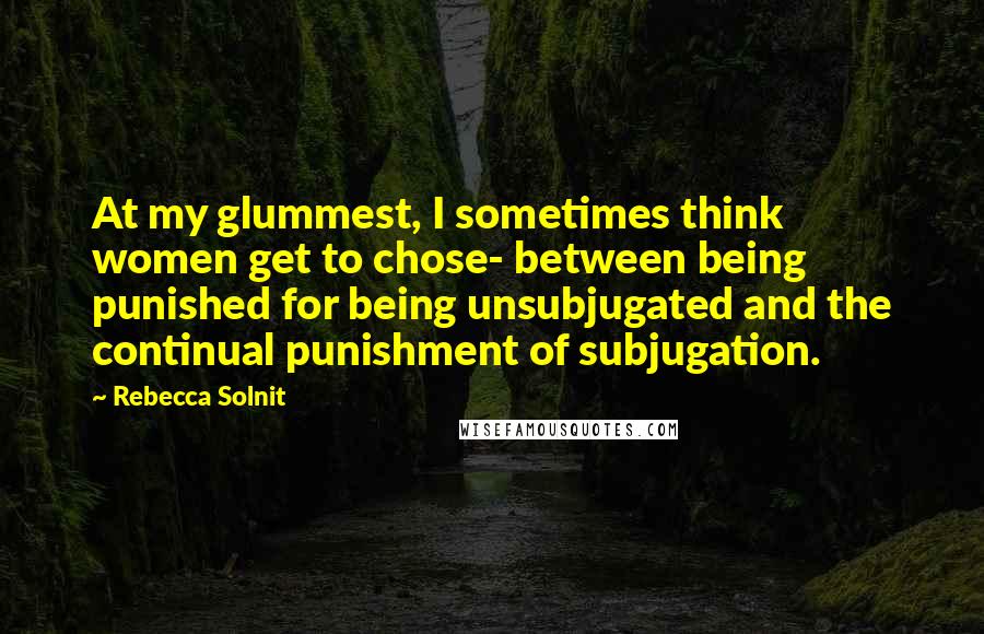 Rebecca Solnit Quotes: At my glummest, I sometimes think women get to chose- between being punished for being unsubjugated and the continual punishment of subjugation.