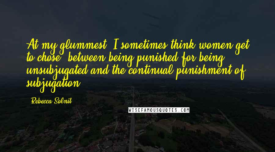 Rebecca Solnit Quotes: At my glummest, I sometimes think women get to chose- between being punished for being unsubjugated and the continual punishment of subjugation.