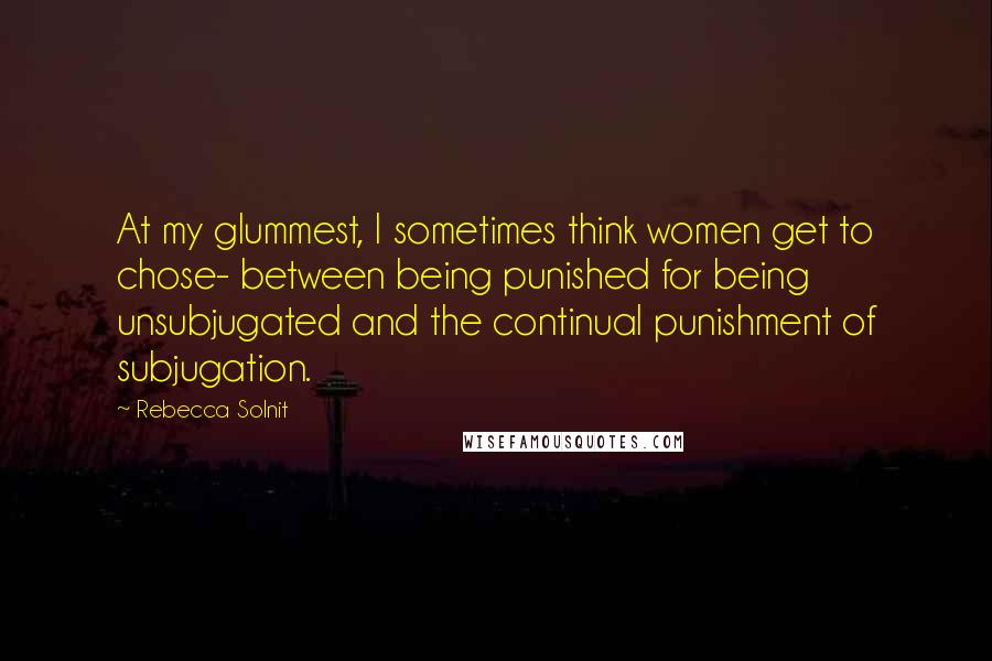 Rebecca Solnit Quotes: At my glummest, I sometimes think women get to chose- between being punished for being unsubjugated and the continual punishment of subjugation.