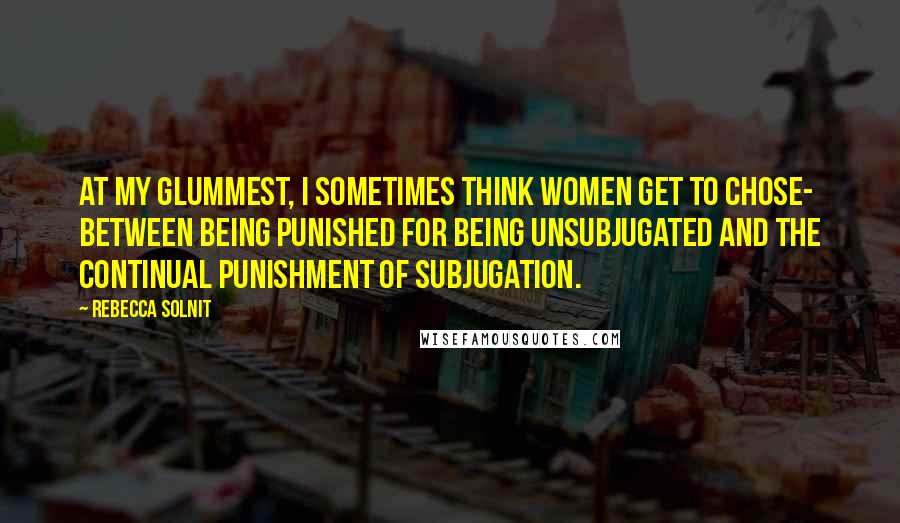 Rebecca Solnit Quotes: At my glummest, I sometimes think women get to chose- between being punished for being unsubjugated and the continual punishment of subjugation.