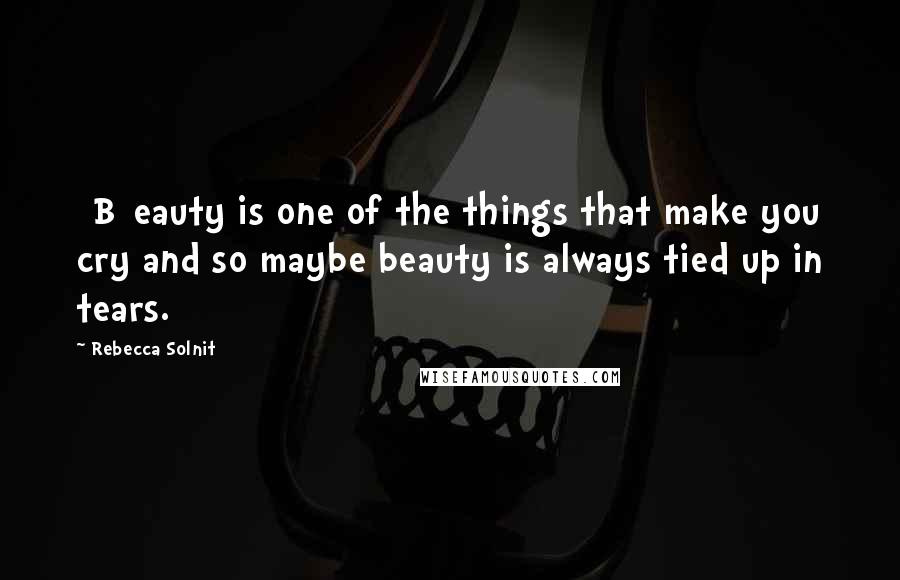 Rebecca Solnit Quotes: [B]eauty is one of the things that make you cry and so maybe beauty is always tied up in tears.