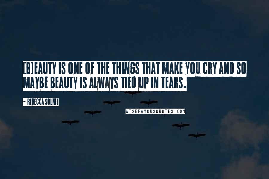 Rebecca Solnit Quotes: [B]eauty is one of the things that make you cry and so maybe beauty is always tied up in tears.