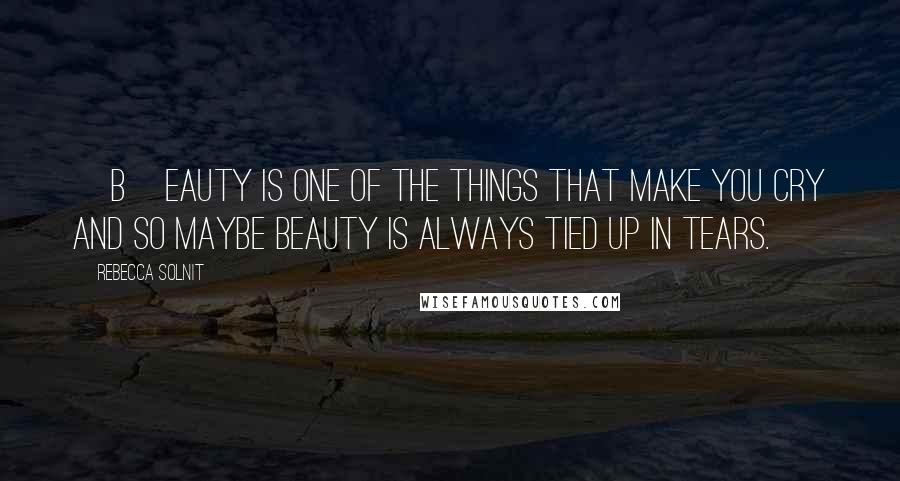 Rebecca Solnit Quotes: [B]eauty is one of the things that make you cry and so maybe beauty is always tied up in tears.