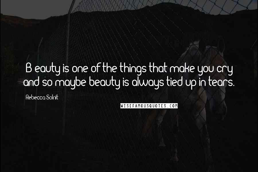 Rebecca Solnit Quotes: [B]eauty is one of the things that make you cry and so maybe beauty is always tied up in tears.