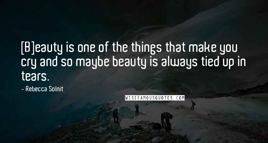 Rebecca Solnit Quotes: [B]eauty is one of the things that make you cry and so maybe beauty is always tied up in tears.