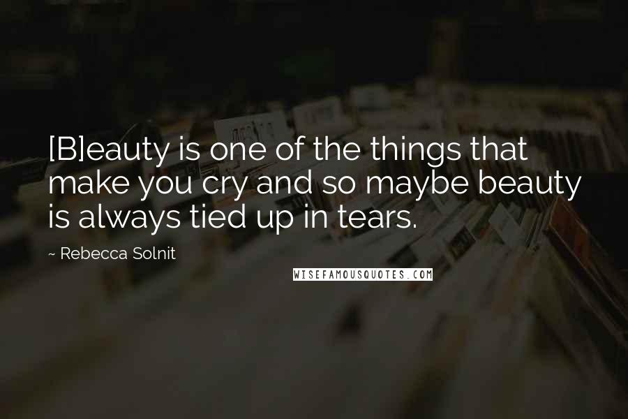 Rebecca Solnit Quotes: [B]eauty is one of the things that make you cry and so maybe beauty is always tied up in tears.