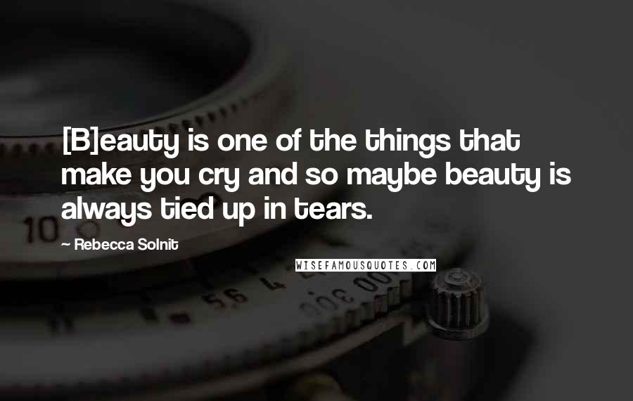 Rebecca Solnit Quotes: [B]eauty is one of the things that make you cry and so maybe beauty is always tied up in tears.