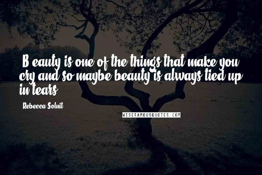 Rebecca Solnit Quotes: [B]eauty is one of the things that make you cry and so maybe beauty is always tied up in tears.