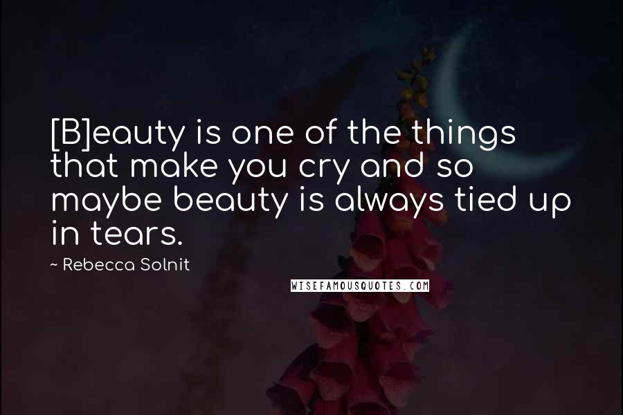 Rebecca Solnit Quotes: [B]eauty is one of the things that make you cry and so maybe beauty is always tied up in tears.