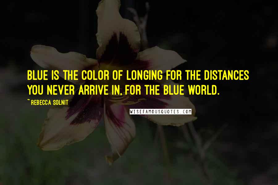 Rebecca Solnit Quotes: Blue is the color of longing for the distances you never arrive in, for the blue world.