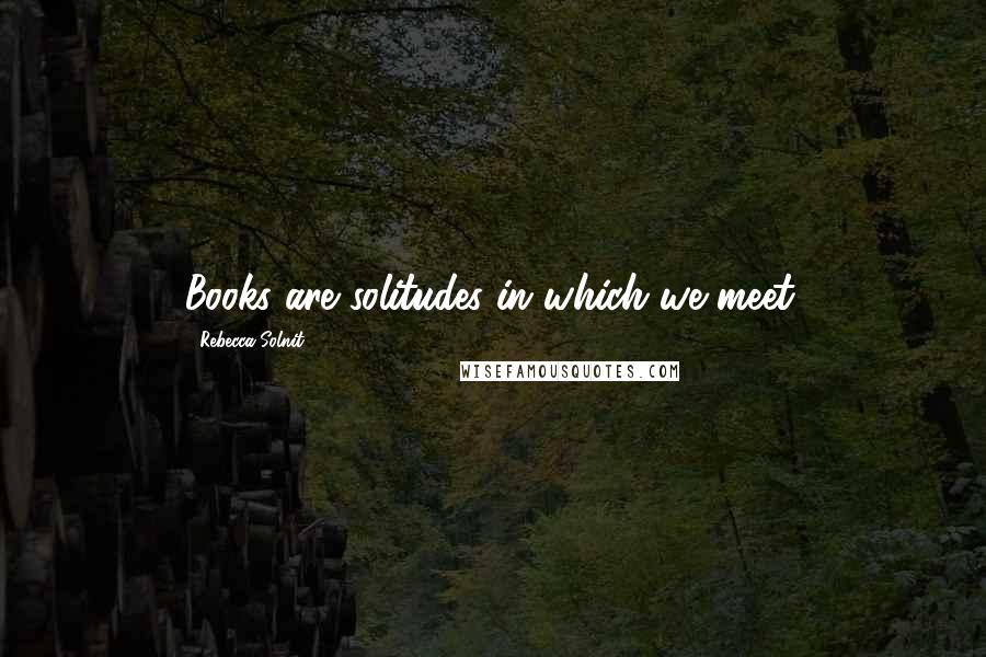 Rebecca Solnit Quotes: Books are solitudes in which we meet.