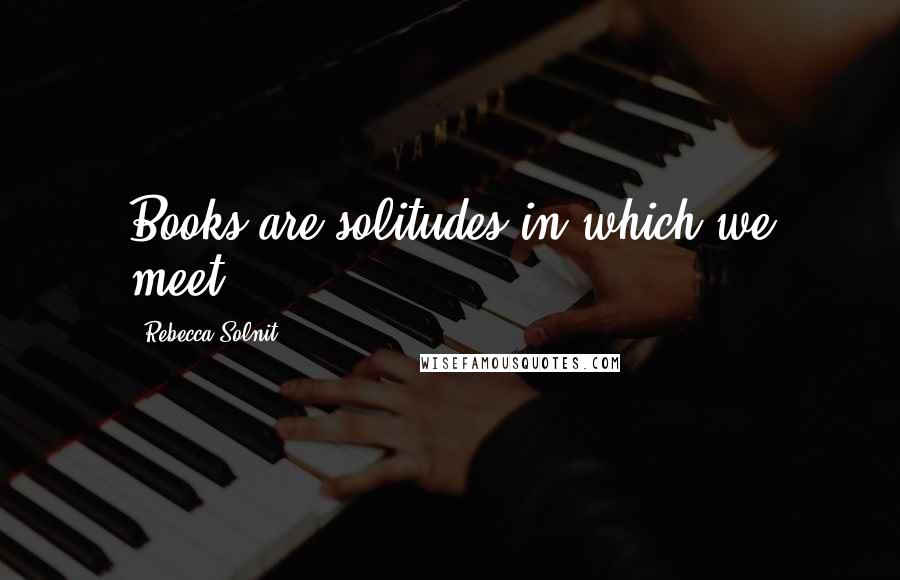 Rebecca Solnit Quotes: Books are solitudes in which we meet.