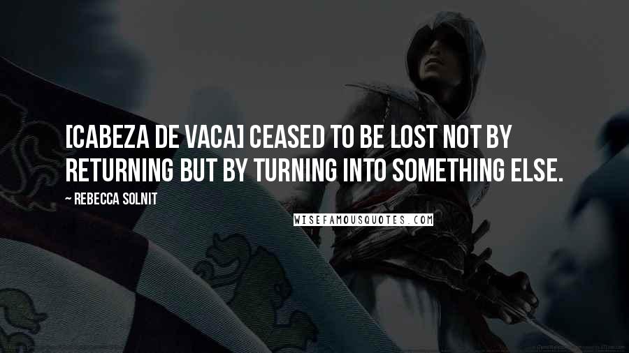 Rebecca Solnit Quotes: [Cabeza de Vaca] ceased to be lost not by returning but by turning into something else.