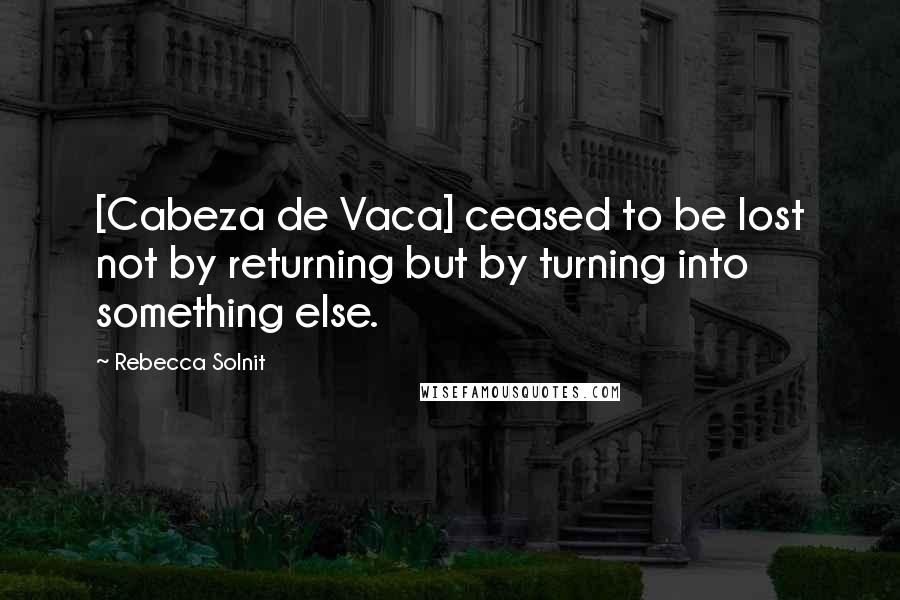 Rebecca Solnit Quotes: [Cabeza de Vaca] ceased to be lost not by returning but by turning into something else.