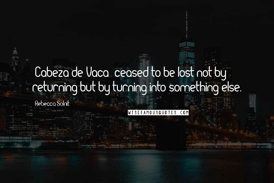 Rebecca Solnit Quotes: [Cabeza de Vaca] ceased to be lost not by returning but by turning into something else.