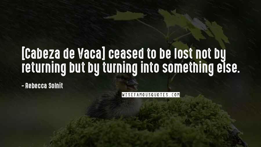 Rebecca Solnit Quotes: [Cabeza de Vaca] ceased to be lost not by returning but by turning into something else.