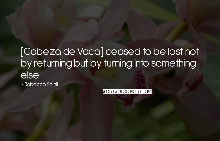 Rebecca Solnit Quotes: [Cabeza de Vaca] ceased to be lost not by returning but by turning into something else.