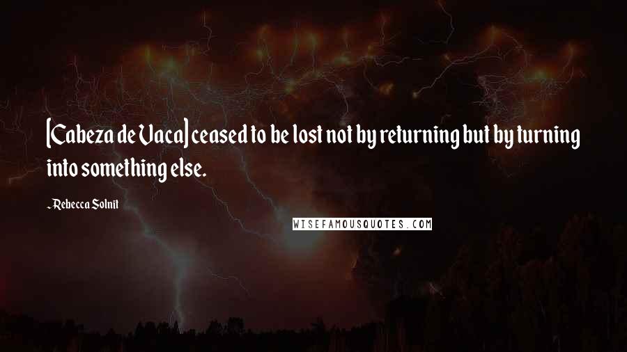 Rebecca Solnit Quotes: [Cabeza de Vaca] ceased to be lost not by returning but by turning into something else.