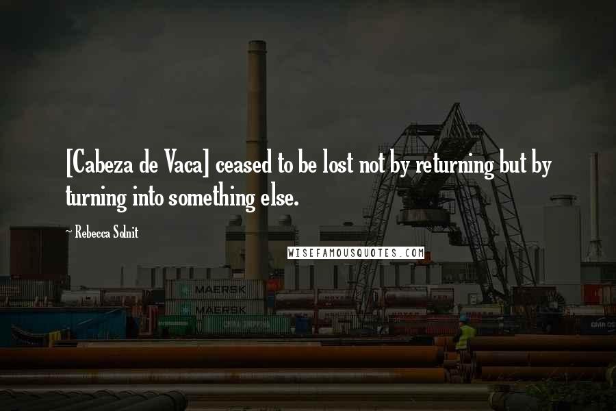 Rebecca Solnit Quotes: [Cabeza de Vaca] ceased to be lost not by returning but by turning into something else.