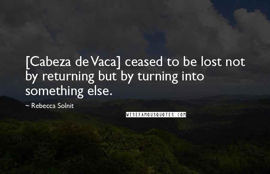 Rebecca Solnit Quotes: [Cabeza de Vaca] ceased to be lost not by returning but by turning into something else.