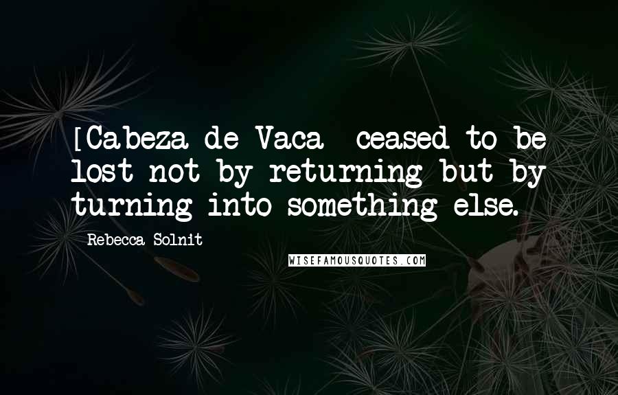 Rebecca Solnit Quotes: [Cabeza de Vaca] ceased to be lost not by returning but by turning into something else.