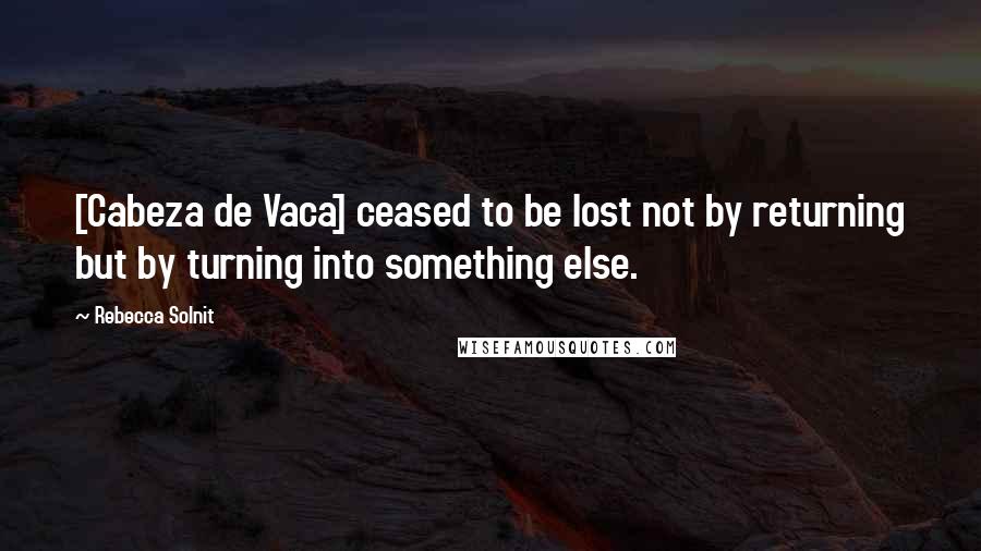 Rebecca Solnit Quotes: [Cabeza de Vaca] ceased to be lost not by returning but by turning into something else.