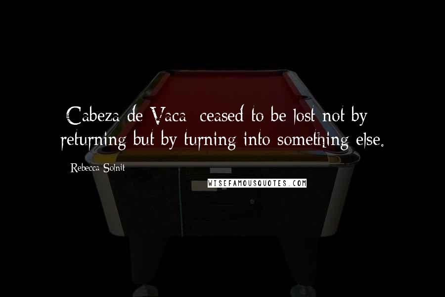 Rebecca Solnit Quotes: [Cabeza de Vaca] ceased to be lost not by returning but by turning into something else.