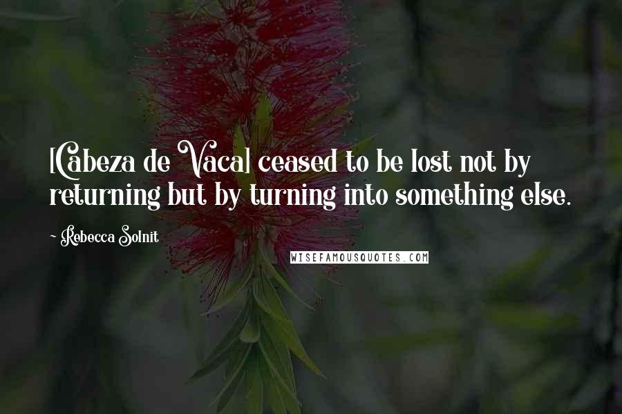 Rebecca Solnit Quotes: [Cabeza de Vaca] ceased to be lost not by returning but by turning into something else.