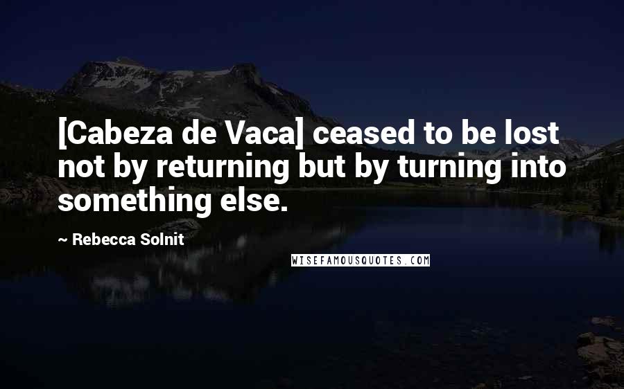 Rebecca Solnit Quotes: [Cabeza de Vaca] ceased to be lost not by returning but by turning into something else.